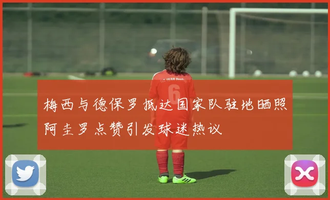 梅西与德保罗抵达国家队驻地晒照阿圭罗点赞引发球迷热议