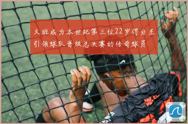 文班成为本世纪第三位22岁得分王引领球队晋级总决赛的传奇球员