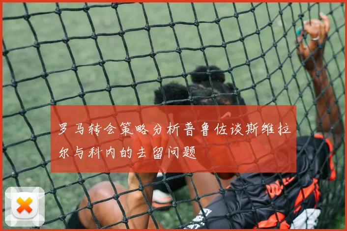 罗马转会策略分析普鲁佐谈斯维拉尔与科内的去留问题