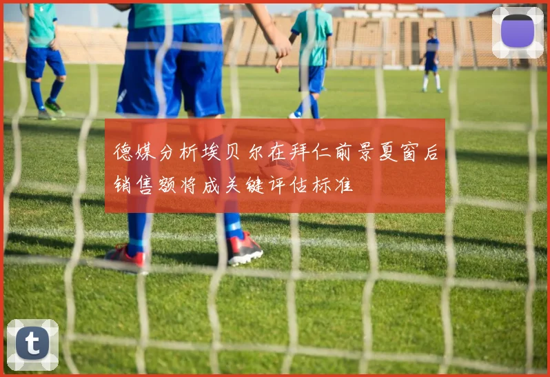 德媒分析埃贝尔在拜仁前景夏窗后销售额将成关键评估标准