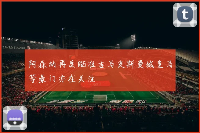 阿森纳再度瞄准吉马良斯曼城皇马等豪门亦在关注