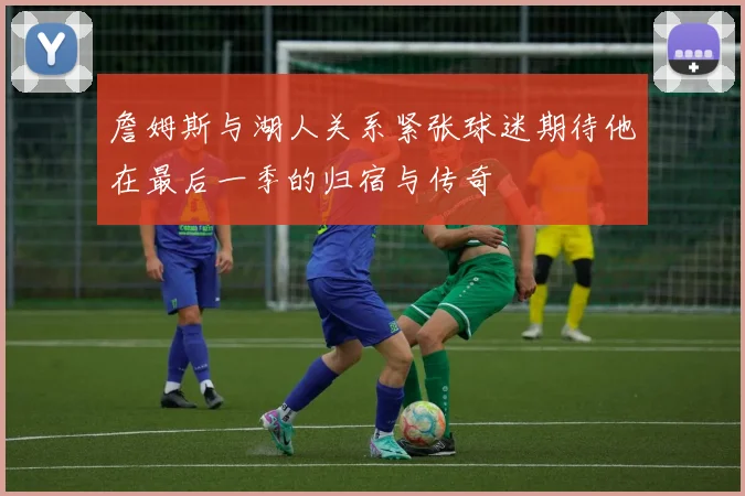 詹姆斯与湖人关系紧张球迷期待他在最后一季的归宿与传奇