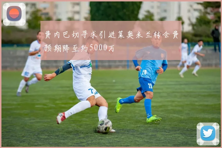 费内巴切寻求引进莱奥米兰转会费预期降至约5000万