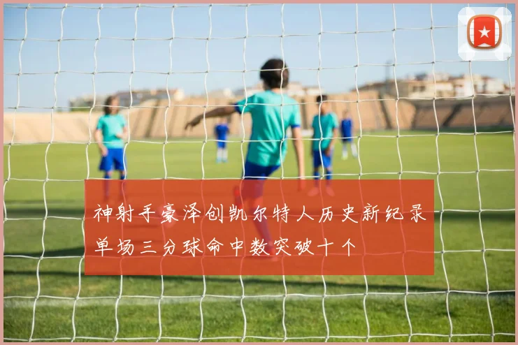 神射手豪泽创凯尔特人历史新纪录单场三分球命中数突破十个