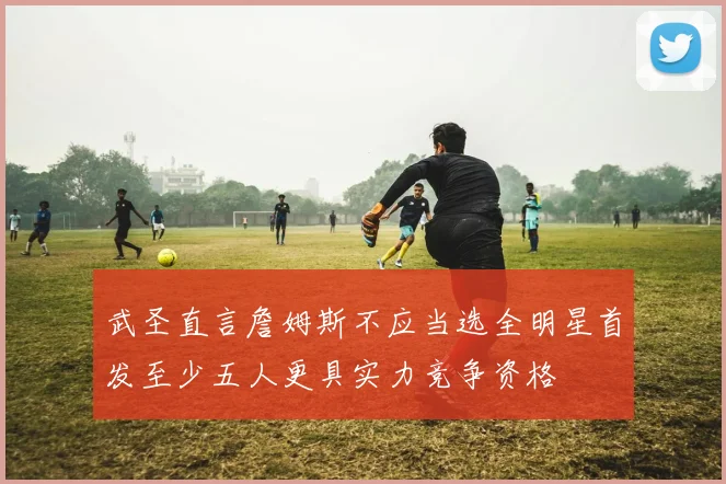 武圣直言詹姆斯不应当选全明星首发至少五人更具实力竞争资格
