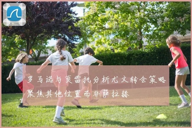 罗马诺与莫雷托分析尤文转会策略聚焦其他位置而非萨拉赫
