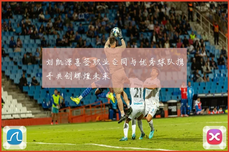 刘凯源喜签职业合同与优秀球队携手共创辉煌未来