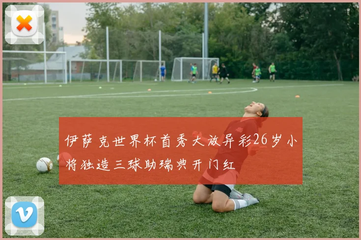 伊萨克世界杯首秀大放异彩26岁小将独造三球助瑞典开门红