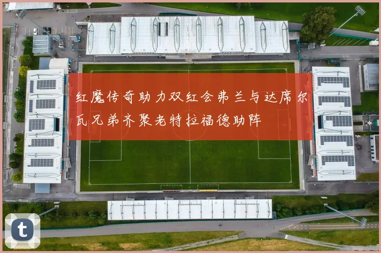 红魔传奇助力双红会弗兰与达席尔瓦兄弟齐聚老特拉福德助阵