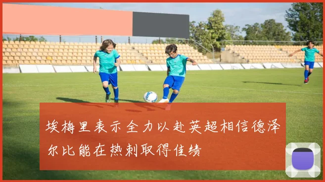 埃梅里表示全力以赴英超相信德泽尔比能在热刺取得佳绩