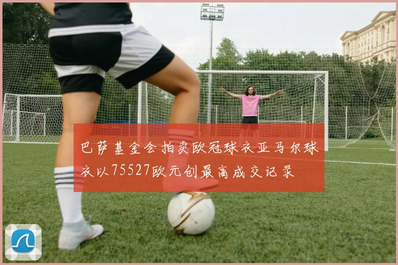 巴萨基金会拍卖欧冠球衣亚马尔球衣以75527欧元创最高成交记录