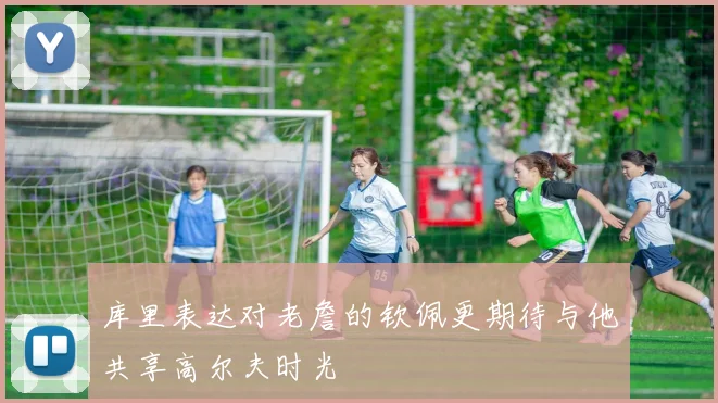 库里表达对老詹的钦佩更期待与他共享高尔夫时光