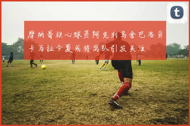 摩纳哥核心球员阿克利乌舍巴洛贡卡马拉今夏或将离队引发关注