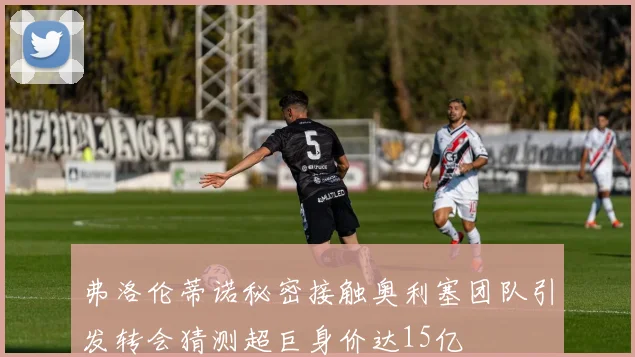 弗洛伦蒂诺秘密接触奥利塞团队引发转会猜测超巨身价达15亿